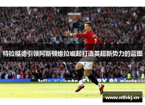 特拉福德引领阿斯顿维拉崛起打造英超新势力的蓝图