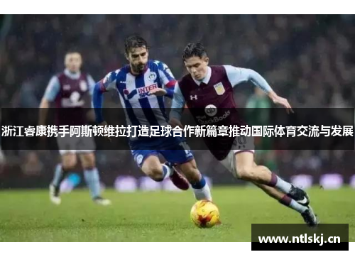 浙江睿康携手阿斯顿维拉打造足球合作新篇章推动国际体育交流与发展